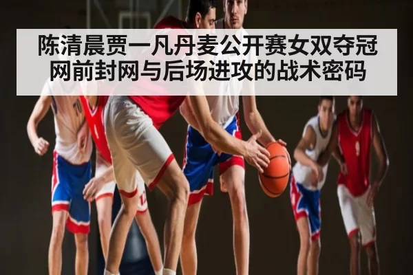 陈清晨贾一凡丹麦公开赛女双夺冠网前封网与后场进攻的战术密码