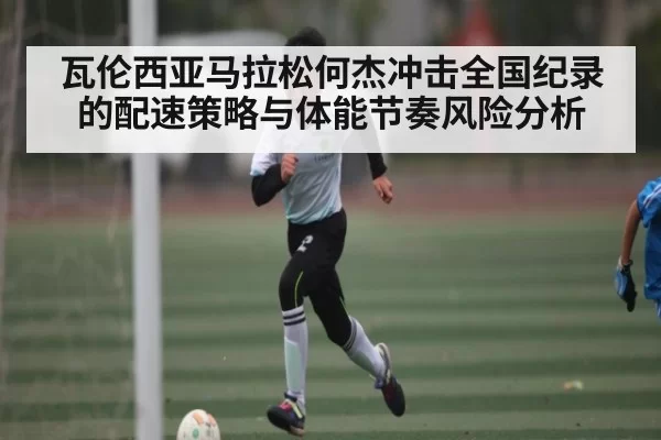 瓦伦西亚马拉松何杰冲击全国纪录的配速策略与体能节奏风险分析